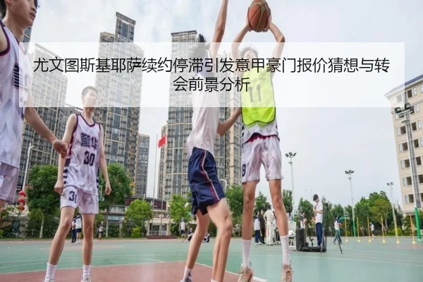 尤文图斯基耶萨续约停滞引发意甲豪门报价猜想与转会前景分析