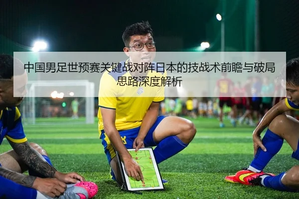 中国男足世预赛关键战对阵日本的技战术前瞻与破局思路深度解析