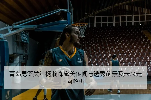 青岛男篮关注杨瀚森旅美传闻与选秀前景及未来走向解析
