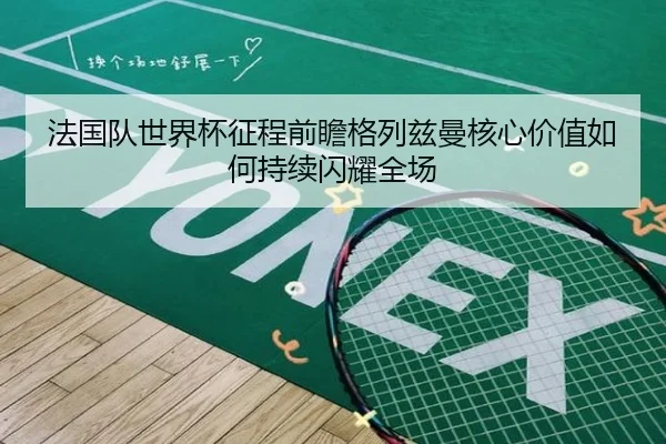 法国队世界杯征程前瞻格列兹曼核心价值如何持续闪耀全场